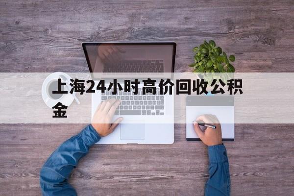 最新上海24小时高价回收公积金方法分析(最方便真实的楚雄上海24小时高价回收公积金电话方法)