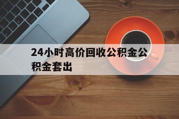 楚雄最新24小时高价回收公积金公积金套出方法分析(最方便真实的楚雄住房公积金贷款回收是什么意思方法)