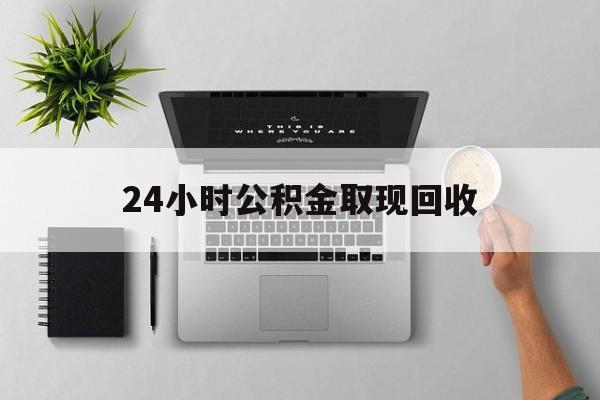 楚雄最新24小时公积金取现回收方法分析(最方便真实的楚雄24小时公积金取现回收多久到账方法)