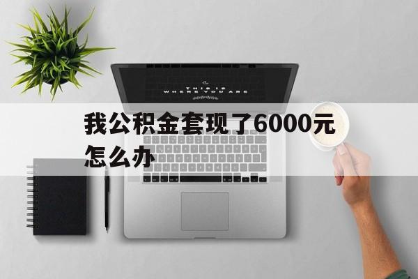 楚雄最新我公积金套现了6000元怎么办方法分析(最方便真实的楚雄住房公积金套取现金方法)